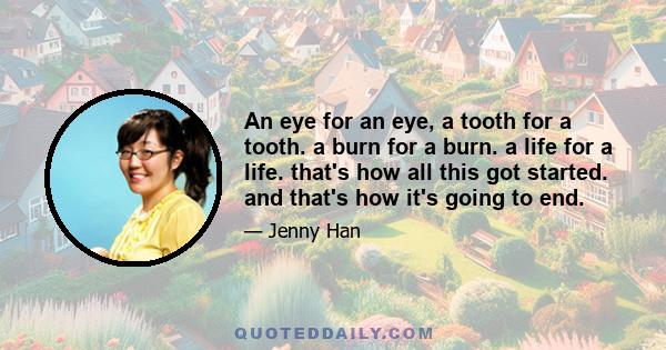 An eye for an eye, a tooth for a tooth. a burn for a burn. a life for a life. that's how all this got started. and that's how it's going to end.