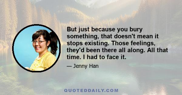 But just because you bury something, that doesn't mean it stops existing. Those feelings, they'd been there all along. All that time. I had to face it.