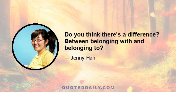 Do you think there's a difference? Between belonging with and belonging to?