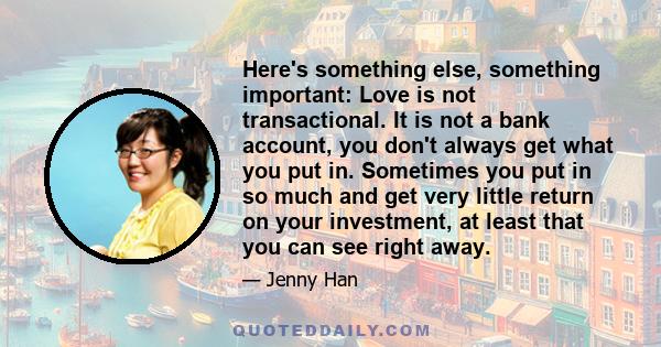 Here's something else, something important: Love is not transactional. It is not a bank account, you don't always get what you put in. Sometimes you put in so much and get very little return on your investment, at least 