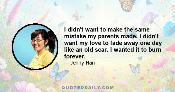 I didn't want to make the same mistake my parents made. I didn't want my love to fade away one day like an old scar. I wanted it to burn forever.