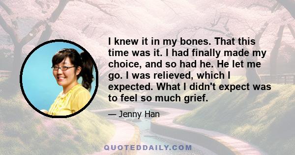 I knew it in my bones. That this time was it. I had finally made my choice, and so had he. He let me go. I was relieved, which I expected. What I didn't expect was to feel so much grief.