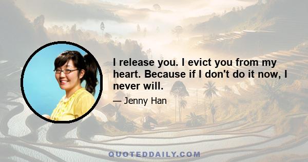 I release you. I evict you from my heart. Because if I don't do it now, I never will.