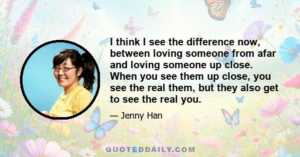 I think I see the difference now, between loving someone from afar and loving someone up close. When you see them up close, you see the real them, but they also get to see the real you.