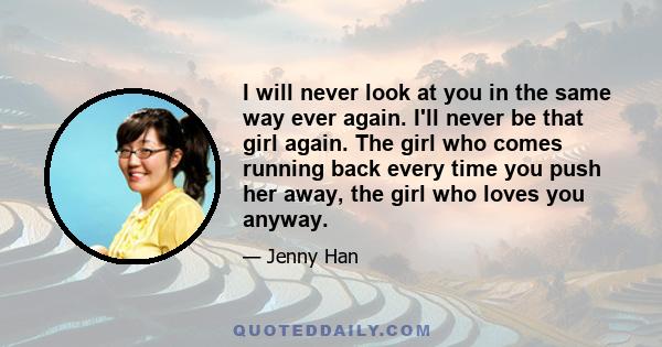 I will never look at you in the same way ever again. I'll never be that girl again. The girl who comes running back every time you push her away, the girl who loves you anyway.