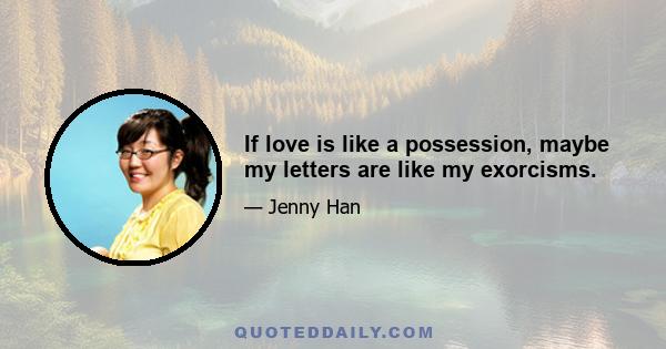 If love is like a possession, maybe my letters are like my exorcisms.