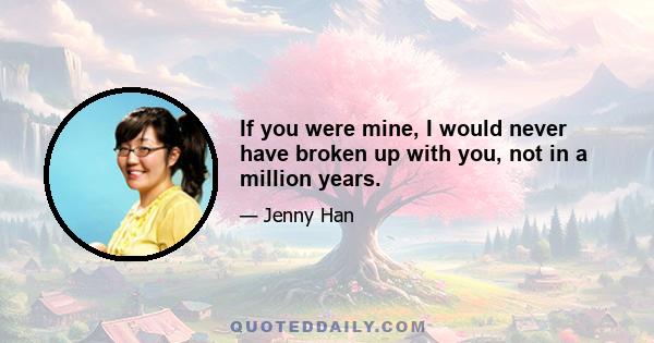 If you were mine, I would never have broken up with you, not in a million years.