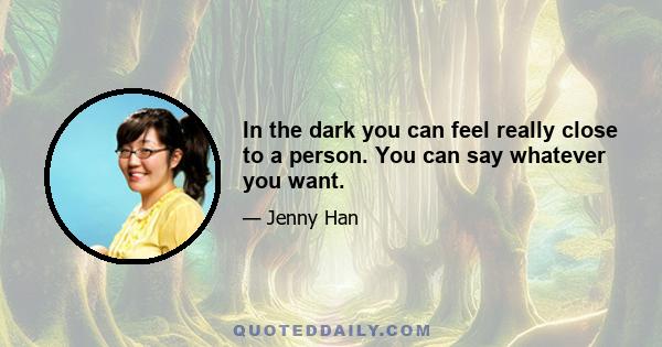 In the dark you can feel really close to a person. You can say whatever you want.