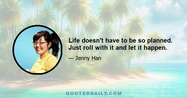 Life doesn't have to be so planned. Just roll with it and let it happen.