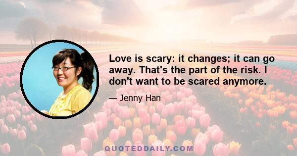 Love is scary: it changes; it can go away. That's the part of the risk. I don't want to be scared anymore.