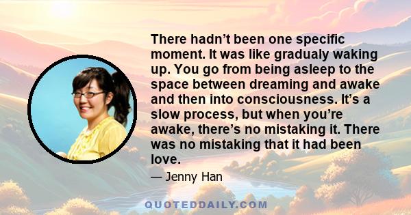 There hadn’t been one specific moment. It was like gradualy waking up. You go from being asleep to the space between dreaming and awake and then into consciousness. It’s a slow process, but when you’re awake, there’s no 