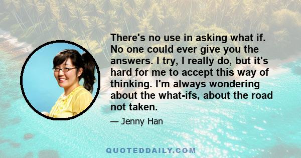 There's no use in asking what if. No one could ever give you the answers. I try, I really do, but it's hard for me to accept this way of thinking. I'm always wondering about the what-ifs, about the road not taken.