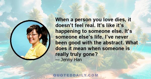 When a person you love dies, it doesn’t feel real. It’s like it’s happening to someone else. It’s someone else’s life. I’ve never been good with the abstract. What does it mean when someone is really truly gone?