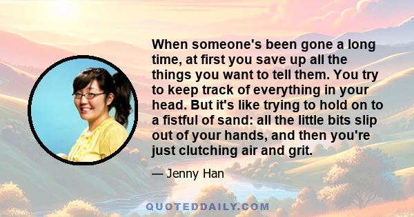 When someone's been gone a long time, at first you save up all the things you want to tell them. You try to keep track of everything in your head. But it's like trying to hold on to a fistful of sand: all the little