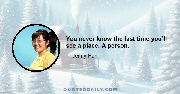 You never know the last time you’ll see a place. A person.