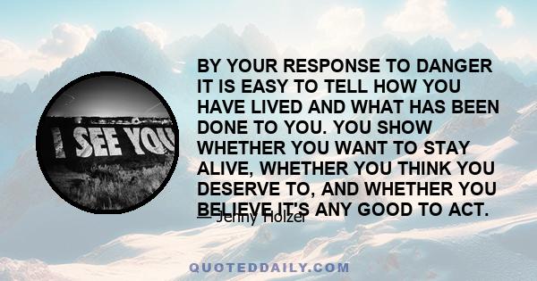 BY YOUR RESPONSE TO DANGER IT IS EASY TO TELL HOW YOU HAVE LIVED AND WHAT HAS BEEN DONE TO YOU. YOU SHOW WHETHER YOU WANT TO STAY ALIVE, WHETHER YOU THINK YOU DESERVE TO, AND WHETHER YOU BELIEVE IT'S ANY GOOD TO ACT.