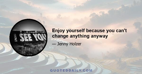 Enjoy yourself because you can't change anything anyway