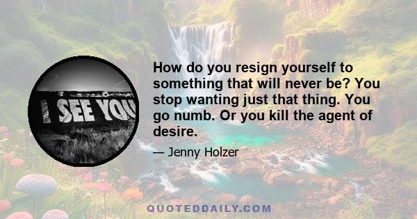 How do you resign yourself to something that will never be? You stop wanting just that thing. You go numb. Or you kill the agent of desire.