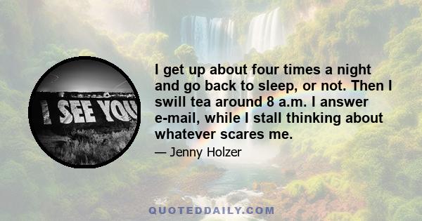 I get up about four times a night and go back to sleep, or not. Then I swill tea around 8 a.m. I answer e-mail, while I stall thinking about whatever scares me.