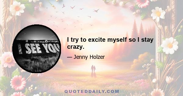 I try to excite myself so I stay crazy.