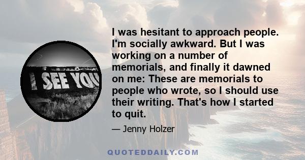 I was hesitant to approach people. I'm socially awkward. But I was working on a number of memorials, and finally it dawned on me: These are memorials to people who wrote, so I should use their writing. That's how I