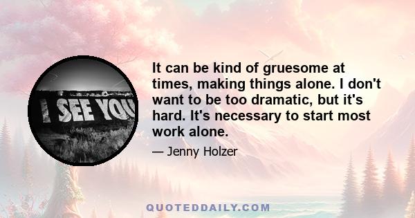 It can be kind of gruesome at times, making things alone. I don't want to be too dramatic, but it's hard. It's necessary to start most work alone.