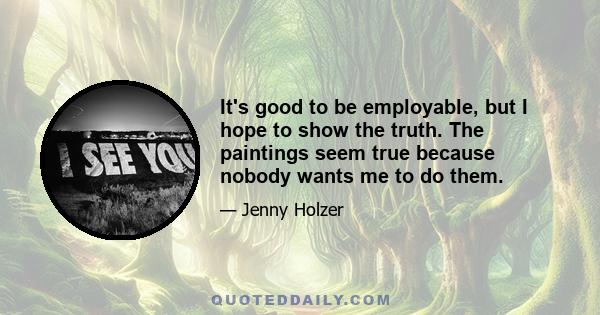 It's good to be employable, but I hope to show the truth. The paintings seem true because nobody wants me to do them.