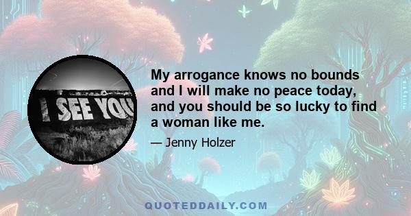 My arrogance knows no bounds and I will make no peace today, and you should be so lucky to find a woman like me.