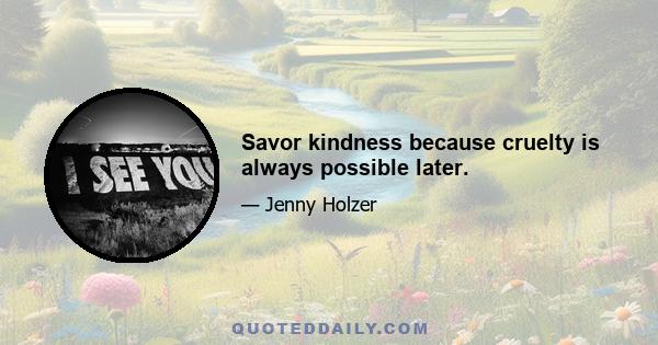 Savor kindness because cruelty is always possible later.