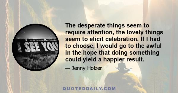 The desperate things seem to require attention, the lovely things seem to elicit celebration. If I had to choose, I would go to the awful in the hope that doing something could yield a happier result.