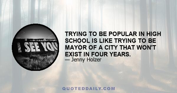 TRYING TO BE POPULAR IN HIGH SCHOOL IS LIKE TRYING TO BE MAYOR OF A CITY THAT WON'T EXIST IN FOUR YEARS.