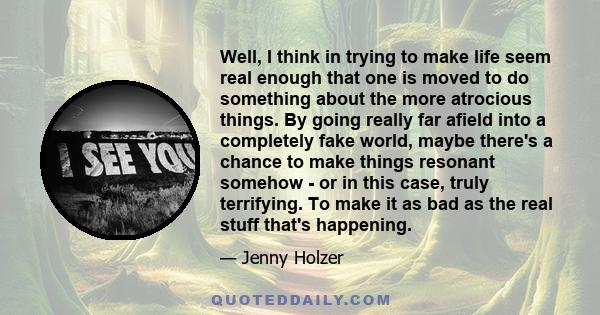 Well, I think in trying to make life seem real enough that one is moved to do something about the more atrocious things. By going really far afield into a completely fake world, maybe there's a chance to make things