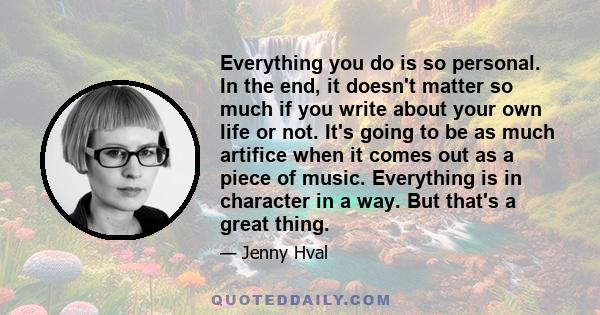 Everything you do is so personal. In the end, it doesn't matter so much if you write about your own life or not. It's going to be as much artifice when it comes out as a piece of music. Everything is in character in a