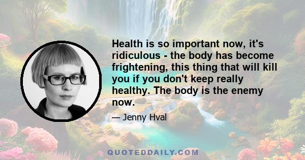 Health is so important now, it's ridiculous - the body has become frightening, this thing that will kill you if you don't keep really healthy. The body is the enemy now.