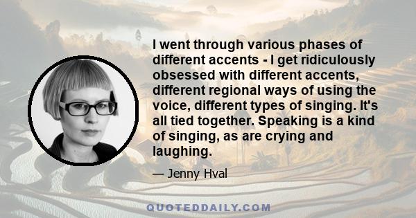 I went through various phases of different accents - I get ridiculously obsessed with different accents, different regional ways of using the voice, different types of singing. It's all tied together. Speaking is a kind 