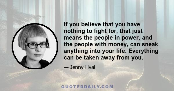 If you believe that you have nothing to fight for, that just means the people in power, and the people with money, can sneak anything into your life. Everything can be taken away from you.