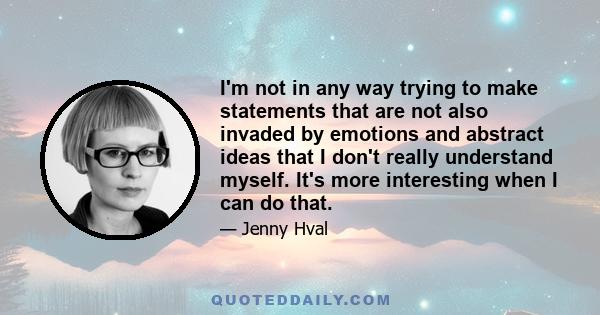 I'm not in any way trying to make statements that are not also invaded by emotions and abstract ideas that I don't really understand myself. It's more interesting when I can do that.