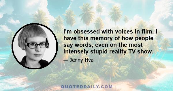 I'm obsessed with voices in film. I have this memory of how people say words, even on the most intensely stupid reality TV show.