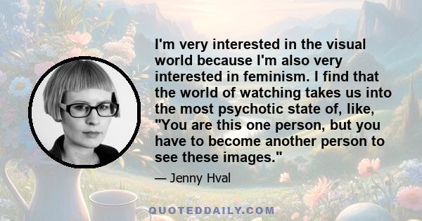 I'm very interested in the visual world because I'm also very interested in feminism. I find that the world of watching takes us into the most psychotic state of, like, You are this one person, but you have to become