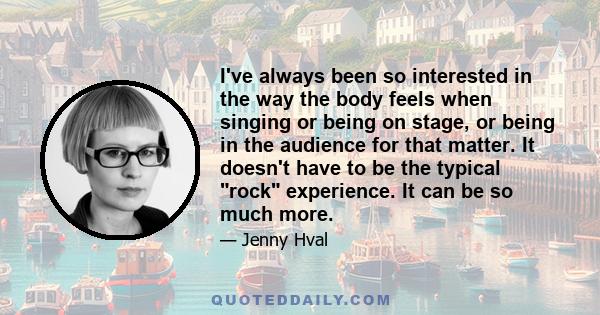 I've always been so interested in the way the body feels when singing or being on stage, or being in the audience for that matter. It doesn't have to be the typical rock experience. It can be so much more.