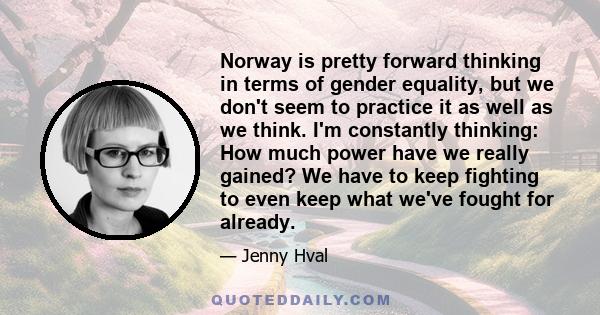 Norway is pretty forward thinking in terms of gender equality, but we don't seem to practice it as well as we think. I'm constantly thinking: How much power have we really gained? We have to keep fighting to even keep