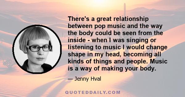 There's a great relationship between pop music and the way the body could be seen from the inside - when I was singing or listening to music I would change shape in my head, becoming all kinds of things and people.