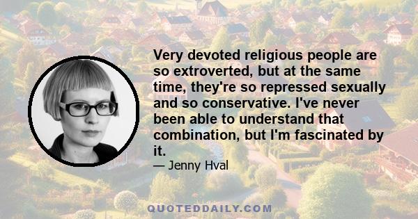 Very devoted religious people are so extroverted, but at the same time, they're so repressed sexually and so conservative. I've never been able to understand that combination, but I'm fascinated by it.