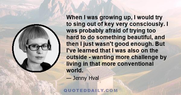 When I was growing up, I would try to sing out of key very consciously. I was probably afraid of trying too hard to do something beautiful, and then I just wasn't good enough. But I've learned that I was also on the