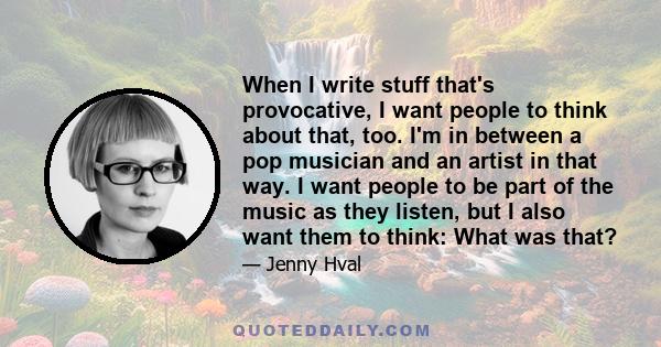 When I write stuff that's provocative, I want people to think about that, too. I'm in between a pop musician and an artist in that way. I want people to be part of the music as they listen, but I also want them to