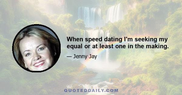 When speed dating I'm seeking my equal or at least one in the making.