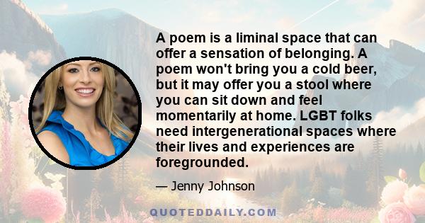 A poem is a liminal space that can offer a sensation of belonging. A poem won't bring you a cold beer, but it may offer you a stool where you can sit down and feel momentarily at home. LGBT folks need intergenerational