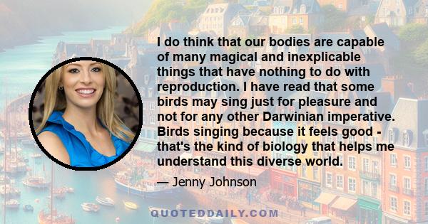 I do think that our bodies are capable of many magical and inexplicable things that have nothing to do with reproduction. I have read that some birds may sing just for pleasure and not for any other Darwinian