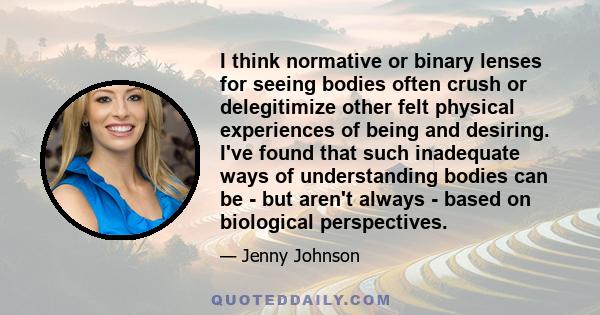 I think normative or binary lenses for seeing bodies often crush or delegitimize other felt physical experiences of being and desiring. I've found that such inadequate ways of understanding bodies can be - but aren't