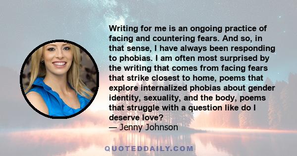 Writing for me is an ongoing practice of facing and countering fears. And so, in that sense, I have always been responding to phobias. I am often most surprised by the writing that comes from facing fears that strike